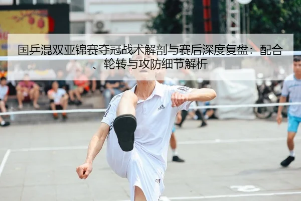 国乒混双亚锦赛夺冠战术解剖与赛后深度复盘：配合、轮转与攻防细节解析